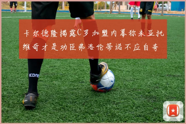 卡尔德隆揭露C罗加盟内幕称米亚托维奇才是功臣弗洛伦蒂诺不应自夸