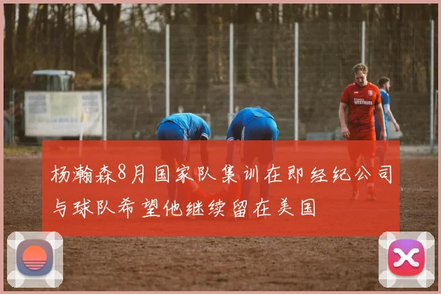 杨瀚森8月国家队集训在即经纪公司与球队希望他继续留在美国