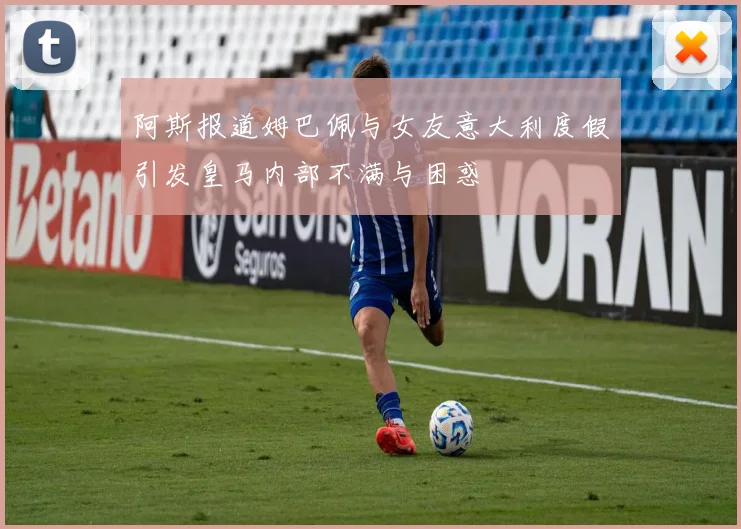 阿斯报道姆巴佩与女友意大利度假引发皇马内部不满与困惑