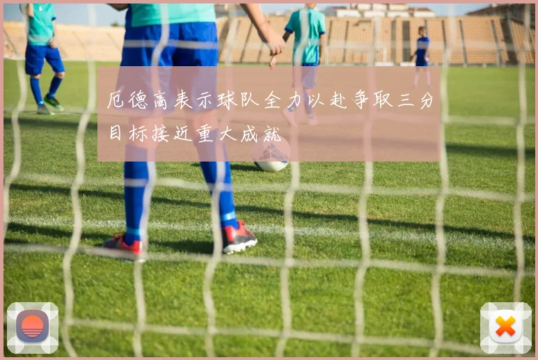 厄德高表示球队全力以赴争取三分目标接近重大成就