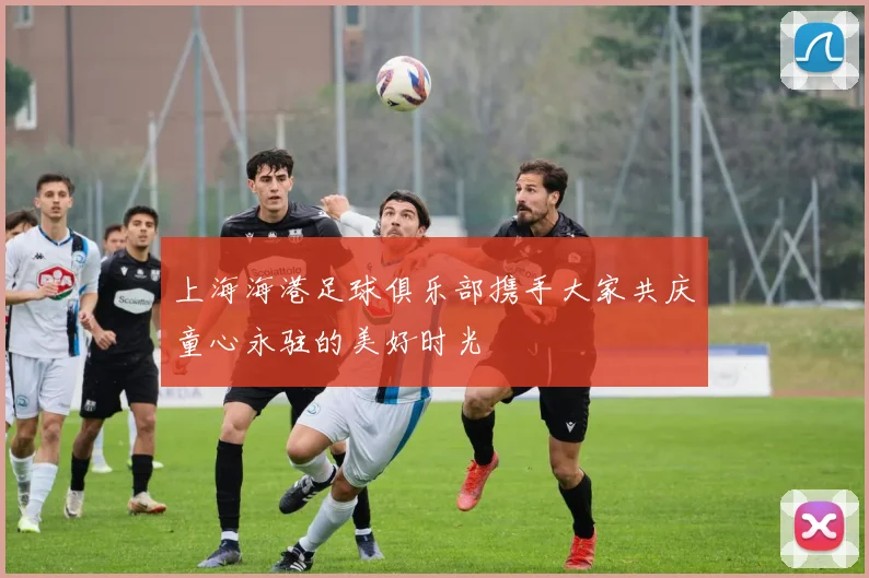上海海港足球俱乐部携手大家共庆童心永驻的美好时光