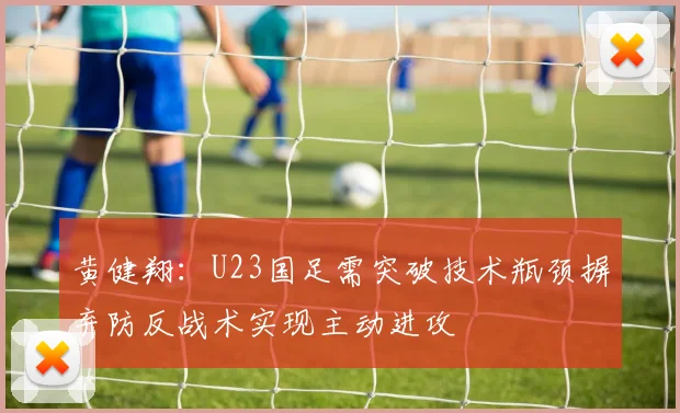 黄健翔：U23国足需突破技术瓶颈摒弃防反战术实现主动进攻