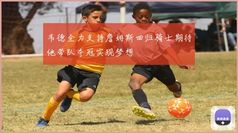韦德全力支持詹姆斯回归骑士期待他带队夺冠实现梦想