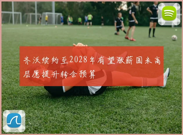 齐沃续约至2028年有望涨薪国米高层愿提升转会预算