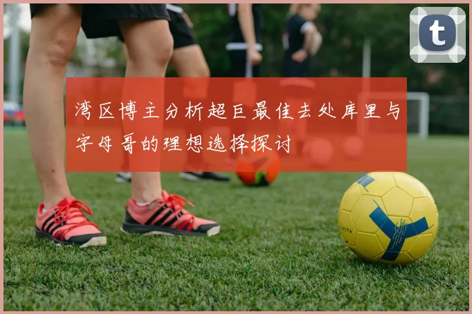湾区博主分析超巨最佳去处库里与字母哥的理想选择探讨