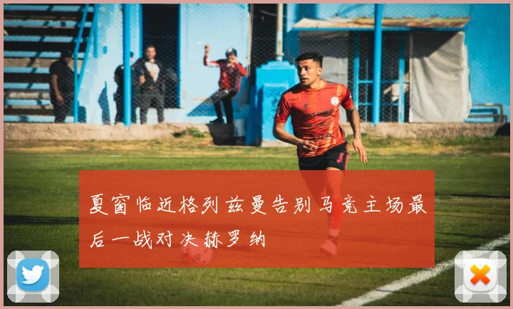 夏窗临近格列兹曼告别马竞主场最后一战对决赫罗纳