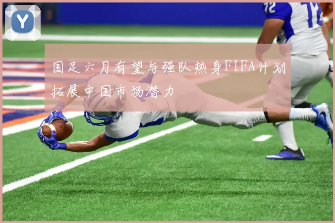 国足六月有望与强队热身FIFA计划拓展中国市场潜力