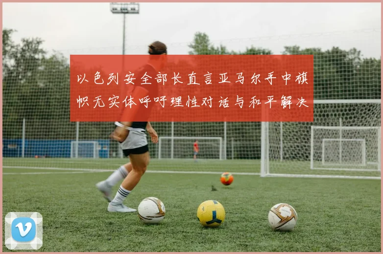 以色列安全部长直言亚马尔手中旗帜无实体呼吁理性对话与和平解决方案