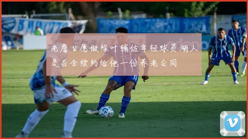 老詹甘愿做绿叶辅佐年轻球员湖人是否会续约给他一份养老合同