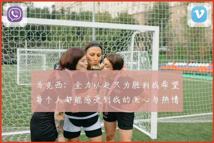 马克西：全力以赴只为胜利我希望每个人都能感受到我的决心与热情