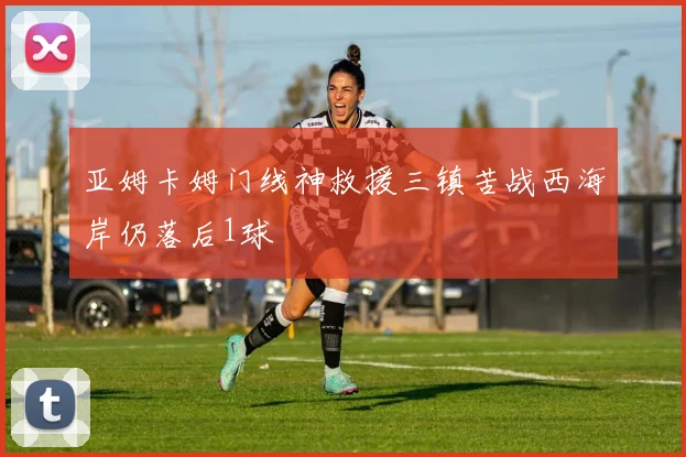 亚姆卡姆门线神救援三镇苦战西海岸仍落后1球